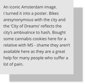 An iconic Amsterdam image. I turned it into a poster. Bikes aresynonymous with the city and the ‘City of Dreams’ reflects the city’s ambivalnce to hash. Bought some cannabis cookies here for a relative with MS - shame they aren’t available here as they are a great help for many people who suffer a lot of pain.