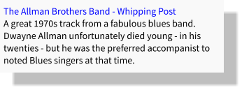 The Allman Brothers Band - Whipping Post A great 1970s track from a fabulous blues band. Dwayne Allman unfortunately died young - in his twenties - but he was the preferred accompanist to noted Blues singers at that time.