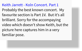 Keith Jarrett - Koln Concert. Part 1 Probably the best known concert.  My favourite section is Part 1V.  But it’s all brilliant. Sorry for the accompaying video which doesn’t show Keith, but the picture here captures him in a very familiar pose.