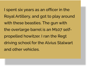 I spent six years as an officer in the Royal Artillery, and got to play around with these beasties. The gun with the overlarge barrel is an M107 self- propelled howitzer. I ran the Regt driving school for the Alvius Stalwart and other vehicles.