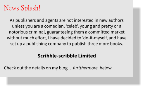 News Splash!  As publishers and agents are not interested in new authors unless you are a comedian, ‘celeb’, young and pretty or a notorious criminal, guaranteeing them a committed market without much effort, I have decided to ‘do-it-myself, and have set up a publishing company to publish three more books.   Scribble-scribble Limited  Check out the details on my blog …furtthermore, below
